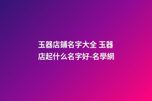 玉器店鋪名字大全 玉器店起什么名字好-名學網-第1張-店鋪起名-玄機派